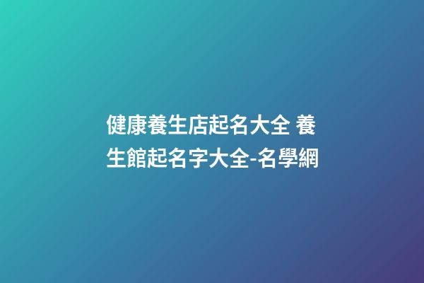 健康養生店起名大全 養生館起名字大全-名學網-第1張-店鋪起名-玄機派
